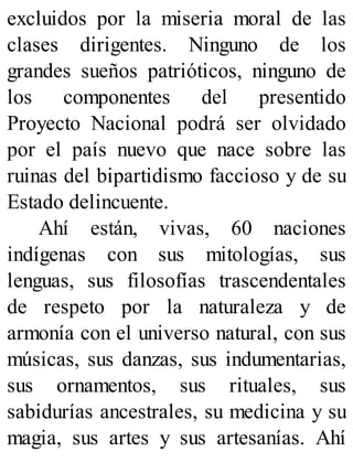 excluidos por la miseria moral de las
clases dirigentes. Ninguno de los
grandes sueños patrióticos, ninguno de
los componentes del presentido
Proyecto Nacional podrá ser olvidado
por el país nuevo que nace sobre las
ruinas del bipartidismo faccioso y de su
Estado delincuente.
Ahí están, vivas, 60 naciones
indígenas con sus mitologías, sus
lenguas, sus filosofías trascendentales
de respeto por la naturaleza y de
armonía con el universo natural, con sus
músicas, sus danzas, sus indumentarias,
sus ornamentos, sus rituales, sus
sabidurías ancestrales, su medicina y su
magia, sus artes y sus artesanías. Ahí
 