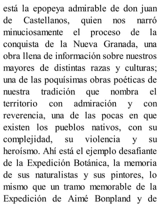 está la epopeya admirable de don juan
de Castellanos, quien nos narró
minuciosamente el proceso de la
conquista de la Nueva Granada, una
obra llena de información sobre nuestros
mayores de distintas razas y culturas;
una de las poquísimas obras poéticas de
nuestra tradición que nombra el
territorio con admiración y con
reverencia, una de las pocas en que
existen los pueblos nativos, con su
complejidad, su violencia y su
heroísmo. Ahí está el ejemplo desafiante
de la Expedición Botánica, la memoria
de sus naturalistas y sus pintores, lo
mismo que un tramo memorable de la
Expedición de Aimé Bonpland y de
 