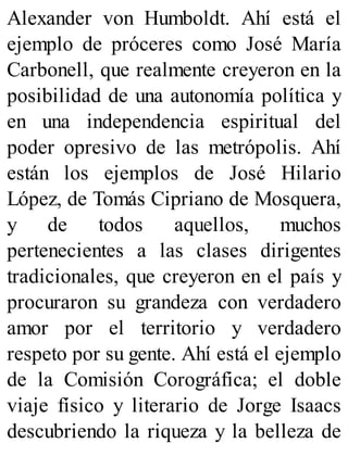 Alexander von Humboldt. Ahí está el
ejemplo de próceres como José María
Carbonell, que realmente creyeron en la
posibilidad de una autonomía política y
en una independencia espiritual del
poder opresivo de las metrópolis. Ahí
están los ejemplos de José Hilario
López, de Tomás Cipriano de Mosquera,
y de todos aquellos, muchos
pertenecientes a las clases dirigentes
tradicionales, que creyeron en el país y
procuraron su grandeza con verdadero
amor por el territorio y verdadero
respeto por su gente. Ahí está el ejemplo
de la Comisión Corográfica; el doble
viaje físico y literario de Jorge Isaacs
descubriendo la riqueza y la belleza de
 
