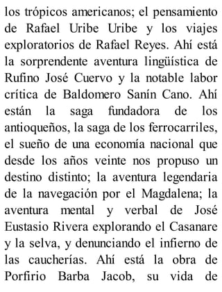 los trópicos americanos; el pensamiento
de Rafael Uribe Uribe y los viajes
exploratorios de Rafael Reyes. Ahí está
la sorprendente aventura lingüística de
Rufino José Cuervo y la notable labor
crítica de Baldomero Sanín Cano. Ahí
están la saga fundadora de los
antioqueños, la saga de los ferrocarriles,
el sueño de una economía nacional que
desde los años veinte nos propuso un
destino distinto; la aventura legendaria
de la navegación por el Magdalena; la
aventura mental y verbal de José
Eustasio Rivera explorando el Casanare
y la selva, y denunciando el infierno de
las caucherías. Ahí está la obra de
Porfirio Barba Jacob, su vida de
 