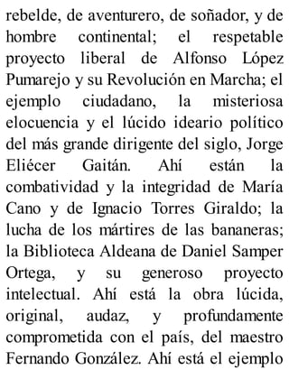 rebelde, de aventurero, de soñador, y de
hombre continental; el respetable
proyecto liberal de Alfonso López
Pumarejo y su Revolución en Marcha; el
ejemplo ciudadano, la misteriosa
elocuencia y el lúcido ideario político
del más grande dirigente del siglo, Jorge
Eliécer Gaitán. Ahí están la
combatividad y la integridad de María
Cano y de Ignacio Torres Giraldo; la
lucha de los mártires de las bananeras;
la Biblioteca Aldeana de Daniel Samper
Ortega, y su generoso proyecto
intelectual. Ahí está la obra lúcida,
original, audaz, y profundamente
comprometida con el país, del maestro
Fernando González. Ahí está el ejemplo
 