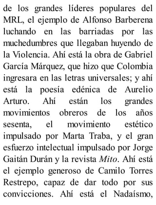 de los grandes líderes populares del
MRL, el ejemplo de Alfonso Barberena
luchando en las barriadas por las
muchedumbres que llegaban huyendo de
la Violencia. Ahí está la obra de Gabriel
García Márquez, que hizo que Colombia
ingresara en las letras universales; y ahí
está la poesía edénica de Aurelio
Arturo. Ahí están los grandes
movimientos obreros de los años
sesenta, el movimiento estético
impulsado por Marta Traba, y el gran
esfuerzo intelectual impulsado por Jorge
Gaitán Durán y la revista Mito. Ahí está
el ejemplo generoso de Camilo Torres
Restrepo, capaz de dar todo por sus
convicciones. Ahí está el Nadaísmo,
 