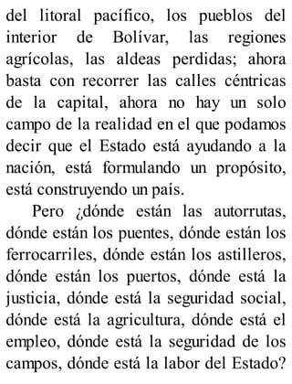 del litoral pacífico, los pueblos del
interior de Bolívar, las regiones
agrícolas, las aldeas perdidas; ahora
basta con recorrer las calles céntricas
de la capital, ahora no hay un solo
campo de la realidad en el que podamos
decir que el Estado está ayudando a la
nación, está formulando un propósito,
está construyendo un país.
Pero ¿dónde están las autorrutas,
dónde están los puentes, dónde están los
ferrocarriles, dónde están los astilleros,
dónde están los puertos, dónde está la
justicia, dónde está la seguridad social,
dónde está la agricultura, dónde está el
empleo, dónde está la seguridad de los
campos, dónde está la labor del Estado?
 