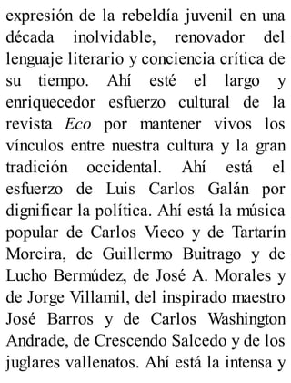 expresión de la rebeldía juvenil en una
década inolvidable, renovador del
lenguaje literario y conciencia crítica de
su tiempo. Ahí esté el largo y
enriquecedor esfuerzo cultural de la
revista Eco por mantener vivos los
vínculos entre nuestra cultura y la gran
tradición occidental. Ahí está el
esfuerzo de Luis Carlos Galán por
dignificar la política. Ahí está la música
popular de Carlos Vieco y de Tartarín
Moreira, de Guillermo Buitrago y de
Lucho Bermúdez, de José A. Morales y
de Jorge Villamil, del inspirado maestro
José Barros y de Carlos Washington
Andrade, de Crescendo Salcedo y de los
juglares vallenatos. Ahí está la intensa y
 