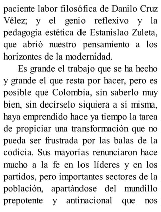 paciente labor filosófica de Danilo Cruz
Vélez; y el genio reflexivo y la
pedagogía estética de Estanislao Zuleta,
que abrió nuestro pensamiento a los
horizontes de la modernidad.
Es grande el trabajo que se ha hecho
y grande el que resta por hacer, pero es
posible que Colombia, sin saberlo muy
bien, sin decírselo siquiera a sí misma,
haya emprendido hace ya tiempo la tarea
de propiciar una transformación que no
pueda ser frustrada por las balas de la
codicia. Sus mayorías renunciaron hace
mucho a la fe en los líderes y en los
partidos, pero importantes sectores de la
población, apartándose del mundillo
prepotente y antinacional que nos
 