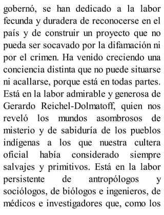gobernó, se han dedicado a la labor
fecunda y duradera de reconocerse en el
país y de construir un proyecto que no
pueda ser socavado por la difamación ni
por el crimen. Ha venido creciendo una
conciencia distinta que no puede situarse
ni acallarse, porque está en todas partes.
Está en la labor admirable y generosa de
Gerardo Reichel-Dolmatoff, quien nos
reveló los mundos asombrosos de
misterio y de sabiduría de los pueblos
indígenas a los que nuestra cultera
oficial había considerado siempre
salvajes y primitivos. Está en la labor
persistente de antropólogos y
sociólogos, de biólogos e ingenieros, de
médicos e investigadores que, como los
 