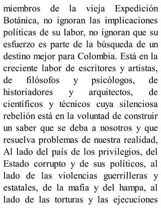 miembros de la vieja Expedición
Botánica, no ignoran las implicaciones
políticas de su labor, no ignoran que su
esfuerzo es parte de la búsqueda de un
destino mejor para Colombia. Está en la
creciente labor de escritores y artistas,
de filósofos y psicólogos, de
historiadores y arquitectos, de
científicos y técnicos cuya silenciosa
rebelión está en la voluntad de construir
un saber que se deba a nosotros y que
resuelva problemas de nuestra realidad,
Al lado del país de los privilegios, del
Estado corrupto y de sus políticos, al
lado de las violencias guerrilleras y
estatales, de la mafia y del hampa, al
lado de las torturas y las ejecuciones
 