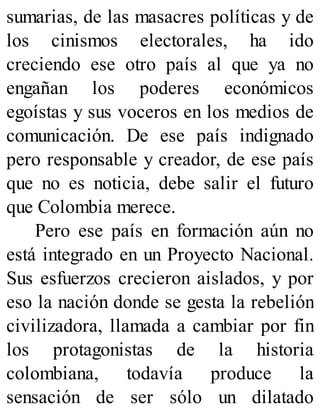 sumarias, de las masacres políticas y de
los cinismos electorales, ha ido
creciendo ese otro país al que ya no
engañan los poderes económicos
egoístas y sus voceros en los medios de
comunicación. De ese país indignado
pero responsable y creador, de ese país
que no es noticia, debe salir el futuro
que Colombia merece.
Pero ese país en formación aún no
está integrado en un Proyecto Nacional.
Sus esfuerzos crecieron aislados, y por
eso la nación donde se gesta la rebelión
civilizadora, llamada a cambiar por fin
los protagonistas de la historia
colombiana, todavía produce la
sensación de ser sólo un dilatado
 
