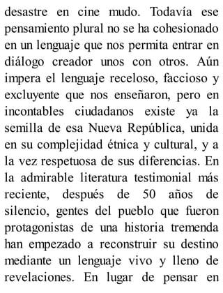 desastre en cine mudo. Todavía ese
pensamiento plural no se ha cohesionado
en un lenguaje que nos permita entrar en
diálogo creador unos con otros. Aún
impera el lenguaje receloso, faccioso y
excluyente que nos enseñaron, pero en
incontables ciudadanos existe ya la
semilla de esa Nueva República, unida
en su complejidad étnica y cultural, y a
la vez respetuosa de sus diferencias. En
la admirable literatura testimonial más
reciente, después de 50 años de
silencio, gentes del pueblo que fueron
protagonistas de una historia tremenda
han empezado a reconstruir su destino
mediante un lenguaje vivo y lleno de
revelaciones. En lugar de pensar en
 