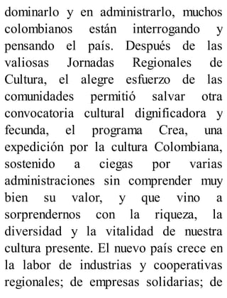 dominarlo y en administrarlo, muchos
colombianos están interrogando y
pensando el país. Después de las
valiosas Jornadas Regionales de
Cultura, el alegre esfuerzo de las
comunidades permitió salvar otra
convocatoria cultural dignificadora y
fecunda, el programa Crea, una
expedición por la cultura Colombiana,
sostenido a ciegas por varias
administraciones sin comprender muy
bien su valor, y que vino a
sorprendernos con la riqueza, la
diversidad y la vitalidad de nuestra
cultura presente. El nuevo país crece en
la labor de industrias y cooperativas
regionales; de empresas solidarias; de
 