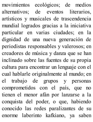 movimientos ecológicos; de medios
alternativos; de eventos literarios,
artísticos y musicales de trascendencia
mundial logrados gracias a la iniciativa
particular en varias ciudades; en la
dignidad de una nueva generación de
periodistas responsables y valerosos; en
creadores de música y danza que se han
inclinado sobre las fuentes de su propia
cultura para encontrar un lenguaje con el
cual hablarle originalmente al mundo; en
el trabajo de grupos y personas
comprometidos con el país, que no
tienen el menor afán por lanzarse a la
conquista del poder, o que, habiendo
conocido las redes paralizantes de su
enorme laberinto kafkiano, ya saben
 