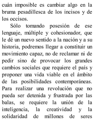 cuán imposible es cambiar algo en la
bruma pesadillesca de los incisos y de
los occisos.
Sólo tomando posesión de ese
lenguaje, múltiple y cohesionador, que
le dé un nuevo sentido a la nación y a su
historia, podremos llegar a constituir un
movimiento capaz, no de reclamar ni de
pedir sino de provocar los grandes
cambios sociales que requiere el país y
proponer una vida viable en el ámbito
de las posibilidades contemporáneas.
Para realizar una revolución que no
pueda ser detenida y frustrada por las
balas, se requiere la unión de la
inteligencia, la creatividad y la
solidaridad de millones de seres
 