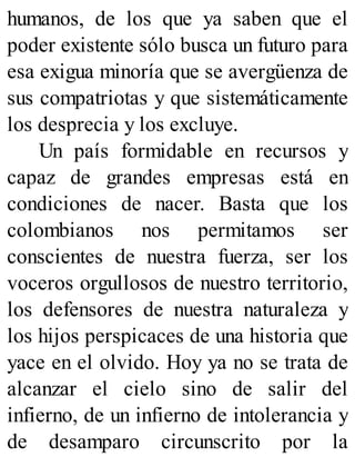 humanos, de los que ya saben que el
poder existente sólo busca un futuro para
esa exigua minoría que se avergüenza de
sus compatriotas y que sistemáticamente
los desprecia y los excluye.
Un país formidable en recursos y
capaz de grandes empresas está en
condiciones de nacer. Basta que los
colombianos nos permitamos ser
conscientes de nuestra fuerza, ser los
voceros orgullosos de nuestro territorio,
los defensores de nuestra naturaleza y
los hijos perspicaces de una historia que
yace en el olvido. Hoy ya no se trata de
alcanzar el cielo sino de salir del
infierno, de un infierno de intolerancia y
de desamparo circunscrito por la
 