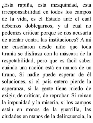 ¿Esta rapiña, esta mezquindad, esta
irresponsabilidad en todos los campos
de la vida, es el Estado ante el cuál
debemos doblegarnos, y al cual no
podemos criticar porque se nos acusaría
de atentar contra las instituciones? A mí
me enseñaron desde niño que toda
tiranía se disfraza con la máscara de la
respetabilidad, pero que es fácil saber
cuándo una nación está en manos de un
tirano, Si nadie puede esperar de él
soluciones, si el país entero pierde la
esperanza, si la gente tiene miedo de
exigir, de criticar, de reprobar. Si reinan
la impunidad y la miseria, si los campos
están en manos de la guerrilla, las
ciudades en manos de la delincuencia, la
 