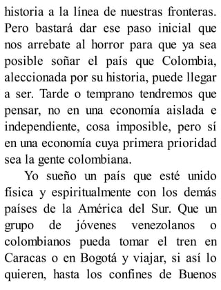 historia a la línea de nuestras fronteras.
Pero bastará dar ese paso inicial que
nos arrebate al horror para que ya sea
posible soñar el país que Colombia,
aleccionada por su historia, puede llegar
a ser. Tarde o temprano tendremos que
pensar, no en una economía aislada e
independiente, cosa imposible, pero sí
en una economía cuya primera prioridad
sea la gente colombiana.
Yo sueño un país que esté unido
física y espiritualmente con los demás
países de la América del Sur. Que un
grupo de jóvenes venezolanos o
colombianos pueda tomar el tren en
Caracas o en Bogotá y viajar, si así lo
quieren, hasta los confines de Buenos
 