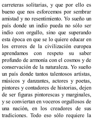 carreteras solitarias, y que por ello es
bueno que nos esforcemos por sembrar
amistad y no resentimiento. Yo sueño un
país donde un indio pueda no sólo ser
indio con orgullo, sino que superando
esta época en que se lo quiere educar en
los errores de la civilización europea
aprendamos con respeto su saber
profundo de armonía con el cosmos y de
conservación de la naturaleza. Yo sueño
un país donde tantos talentosos artistas,
músicos y danzantes, actores y poetas,
pintores y contadores de historias, dejen
de ser figuras pintorescas y marginales,
y se conviertan en voceros orgullosos de
una nación, en los creadores de sus
tradiciones. Todo eso sólo requiere la
 