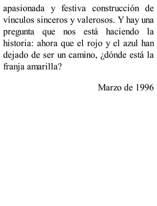 apasionada y festiva construcción de
vínculos sinceros y valerosos. Y hay una
pregunta que nos está haciendo la
historia: ahora que el rojo y el azul han
dejado de ser un camino, ¿dónde está la
franja amarilla?
Marzo de 1996
 