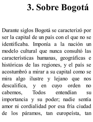 3. Sobre Bogotá
Durante siglos Bogotá se caracterizó por
ser la capital de un país con el que no se
identificaba. Imponía a la nación un
modelo cultural que nunca consultó las
características humanas, geográficas e
históricas de las regiones, y el país se
acostumbró a mirar a su capital como se
mira algo ilustre y lejano que nos
descalifica, y en cuyo orden no
cabemos, Todos entendían su
importancia y su poder; nadie sentía
amor ni cordialidad por esa fría ciudad
de los páramos, tan europeísta, tan
 
