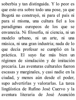 soberbia y tan distinguida. Y lo peor es
que esto era sobre todo una pose, ya que
Bogotá no construyó, ni para el país ni
para sí misma, una cultura fiel a los
paradigmas europeos de los que se
envanecía. Ni filosofía, ni ciencia, ni un
modelo urbano, ni un arte, ni una
música, ni una gran industria; nada de lo
que decía profesar se cumplió en la
práctica. El suyo fue más bien un
régimen de simulación y de imitación
precaria. Las aventuras culturales fueron
escasas y marginales, y casi nadie en la
ciudad, y menos aún desde el poder,
supo advertirlas y valorarlas. La tarea
lingüística de Rufino José Cuervo y la
aventura literaria de José Asunción
 