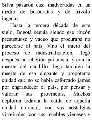 Silva pasaron casi inadvertidas en un
medio de burócratas y de frívolo
ingenio.
Hasta la tercera década de este
siglo, Bogotá seguía siendo ese rincón
presuntuoso y vacuo que procuraba no
parecerse al país. Vino el inicio del
proceso de industrialización, llegó
después la rebelión gaitanista, y con la
muerte del caudillo llegó también la
muerte de esa elegante y prepotente
ciudad que no se había esforzado jamás
por engrandecer el país, por pensar y
valorar sus provincias. Muchos
deploran todavía la caída de aquella
ciudad colonial, con sus nostalgias
virreinales, con sus muebles vieneses y
 