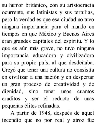 su humor británico, con su aristocracia
ocurrente, sus latinistas y sus tertulias,
pero la verdad es que esa ciudad no tuvo
ninguna importancia para el mundo en
tiempos en que México y Buenos Aires
eran grandes capitales del espíritu. Y lo
que es aún más grave, no tuvo ninguna
importancia educadora y civilizadora
para su propio país, al que desdeñaba.
Creyó que tener una cultura no consistía
en civilizar a una nación y en despertar
un gran proceso de creatividad y de
dignidad, sino tener unos cuantos
eruditos y ser el reducto de unas
pequeñas élites refinadas.
A partir de 1948, después de aquel
incendio que no por real y atroz fue
 