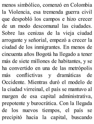menos simbólico, comenzó en Colombia
la Violencia, esa tremenda guerra civil
que despobló los campos e hizo crecer
de un modo descomunal las ciudades.
Sobre las cenizas de la vieja ciudad
arrogante y señorial, empezó a crecer la
ciudad de los inmigrantes. En menos de
cincuenta años Bogotá ha llegado a tener
más de siete millones de habitantes, y se
ha convertido en una de las metrópolis
más conflictivas y dramáticas de
Occidente. Mientras duró el modelo de
la ciudad virreinal, el país se mantuvo al
margen de esa capital administrativa,
prepotente y burocrática. Con la llegada
de los nuevos tiempos, el país se
precipitó hacia la capital, buscando
 