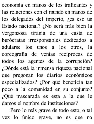 economía en manos de los traficantes y
las relaciones con el mundo en manos de
los delegados del imperio, ¿es eso un
Estado nacional? ¿No será más bien la
vergonzosa tiranía de una casta de
burócratas irresponsables dedicados a
adularse los unos a los otros, la
coreografía de venias recíprocas de
todos los agentes de la corrupción?
¿Dónde está la inmensa riqueza nacional
que pregonan los diarios económicos
especializados? ¿Por qué beneficia tan
poco a la comunidad en su conjunto?
¿Qué mascarada es esta a la que le
damos el nombre de instituciones?
Pero lo más grave de todo esto, o tal
vez lo único grave, no es que no
 