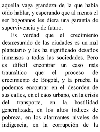 aquella vaga grandeza de la que había
oído hablar, y esperando que al menos el
ser bogotanos les diera una garantía de
supervivencia y de futuro.
Es verdad que el crecimiento
desmesurado de las ciudades es un mal
planetario y les ha significado desafíos
inmensos a todas las sociedades. Pero
es difícil encontrar un caso más
traumático que el proceso de
crecimiento de Bogotá, y la prueba la
podemos encontrar en el desorden de
sus calles, en el caos urbano, en la crisis
del transporte, en la hostilidad
generalizada, en los altos índices de
pobreza, en los alarmantes niveles de
indigencia, en la corrupción de la
 