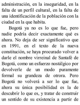 administración, en la inseguridad, en la
falta de un perfil cultural, en la falta de
una identificación de la población con la
ciudad en la que habita.
Bogotá ya no es lo que fue, pero
nadie podría decir exactamente qué es
ahora. No deja de ser significativo que
en 1991, en el texto de la nueva
constitución, se haya procurado volver a
darle el nombre virreinal de Santafé de
Bogotá, como un esfuerzo nostálgico por
devolverle de un modo puramente
formal su grandeza de otrora. Pero
Bogotá no volverá a ser lo que fue,
ahora su única posibilidad es la de
descubrir lo que es, y tratar de construir
un sentido de su existencia a partir de
 