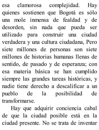 esa clamorosa complejidad. Hay
quienes sostienen que Bogotá es sólo
una mole inmensa de fealdad y de
desorden, sin nada que pueda ser
utilizado para construir una ciudad
verdadera y una cultura ciudadana, Pero
siete millones de personas son siete
millones de historias humanas llenas de
sentido, de pasado y de esperanza; con
esa materia básica se han cumplido
siempre las grandes tareas históricas, y
nadie tiene derecho a descalificar a un
pueblo de la posibilidad de
transformarse.
Hay que adquirir conciencia cabal
de que la ciudad posible está en la
ciudad presente. No se trata de inventar
 