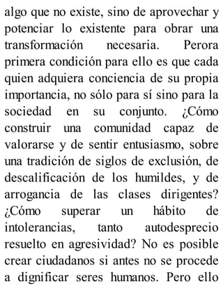 algo que no existe, sino de aprovechar y
potenciar lo existente para obrar una
transformación necesaria. Perora
primera condición para ello es que cada
quien adquiera conciencia de su propia
importancia, no sólo para sí sino para la
sociedad en su conjunto. ¿Cómo
construir una comunidad capaz de
valorarse y de sentir entusiasmo, sobre
una tradición de siglos de exclusión, de
descalificación de los humildes, y de
arrogancia de las clases dirigentes?
¿Cómo superar un hábito de
intolerancias, tanto autodesprecio
resuelto en agresividad? No es posible
crear ciudadanos si antes no se procede
a dignificar seres humanos. Pero ello
 