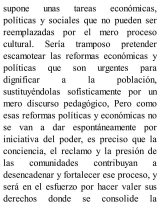 supone unas tareas económicas,
políticas y sociales que no pueden ser
reemplazadas por el mero proceso
cultural. Sería tramposo pretender
escamotear las reformas económicas y
políticas que son urgentes para
dignificar a la población,
sustituyéndolas sofísticamente por un
mero discurso pedagógico, Pero como
esas reformas políticas y económicas no
se van a dar espontáneamente por
iniciativa del poder, es preciso que la
conciencia, el reclamo y la presión de
las comunidades contribuyan a
desencadenar y fortalecer ese proceso, y
será en el esfuerzo por hacer valer sus
derechos donde se consolide la
 