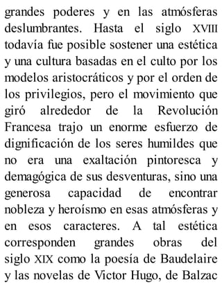 grandes poderes y en las atmósferas
deslumbrantes. Hasta el siglo XVIII
todavía fue posible sostener una estética
y una cultura basadas en el culto por los
modelos aristocráticos y por el orden de
los privilegios, pero el movimiento que
giró alrededor de la Revolución
Francesa trajo un enorme esfuerzo de
dignificación de los seres humildes que
no era una exaltación pintoresca y
demagógica de sus desventuras, sino una
generosa capacidad de encontrar
nobleza y heroísmo en esas atmósferas y
en esos caracteres. A tal estética
corresponden grandes obras del
siglo XIX como la poesía de Baudelaire
y las novelas de Victor Hugo, de Balzac
 