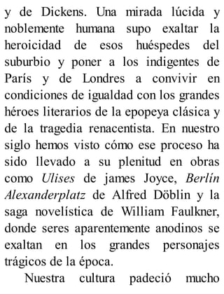 y de Dickens. Una mirada lúcida y
noblemente humana supo exaltar la
heroicidad de esos huéspedes del
suburbio y poner a los indigentes de
París y de Londres a convivir en
condiciones de igualdad con los grandes
héroes literarios de la epopeya clásica y
de la tragedia renacentista. En nuestro
siglo hemos visto cómo ese proceso ha
sido llevado a su plenitud en obras
como Ulises de james Joyce, Berlín
Alexanderplatz de Alfred Döblin y la
saga novelística de William Faulkner,
donde seres aparentemente anodinos se
exaltan en los grandes personajes
trágicos de la época.
Nuestra cultura padeció mucho
 