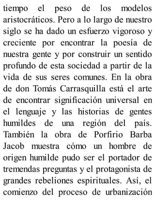 tiempo el peso de los modelos
aristocráticos. Pero a lo largo de nuestro
siglo se ha dado un esfuerzo vigoroso y
creciente por encontrar la poesía de
nuestra gente y por construir un sentido
profundo de esta sociedad a partir de la
vida de sus seres comunes. En la obra
de don Tomás Carrasquilla está el arte
de encontrar significación universal en
el lenguaje y las historias de gentes
humildes de una región del país.
También la obra de Porfirio Barba
Jacob muestra cómo un hombre de
origen humilde pudo ser el portador de
tremendas preguntas y el protagonista de
grandes rebeliones espirituales. Así, el
comienzo del proceso de urbanización
 