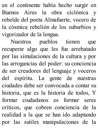 en el continente había hecho surgir en
Buenos Aires la obra ciclónica y
rebelde del poeta Almafuerte, vocero de
la cósmica rebelión de los suburbios y
vigorizador de la lengua.
Nuestros pueblos tienen que
recuperar algo que les fue arrebatado
por las simulaciones de la cultura y por
las arrogancias del poder: su conciencia
de ser creadores del lenguaje y voceros
del espíritu. La gente de nuestras
ciudades debe ser convocada a contar su
historia, que es la historia de todos, Y
formar ciudadanos es formar seres
críticos, que cobren conciencia de la
realidad a la que se han ido adaptando
por las sutiles manipulaciones de la
 