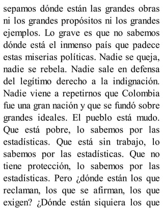 sepamos dónde están las grandes obras
ni los grandes propósitos ni los grandes
ejemplos. Lo grave es que no sabemos
dónde está el inmenso país que padece
estas miserias políticas. Nadie se queja,
nadie se rebela. Nadie sale en defensa
del legítimo derecho a la indignación.
Nadie viene a repetirnos que Colombia
fue una gran nación y que se fundó sobre
grandes ideales. El pueblo está mudo.
Que está pobre, lo sabemos por las
estadísticas. Que está sin trabajo, lo
sabemos por las estadísticas. Que no
tiene protección, lo sabemos por las
estadísticas. Pero ¿dónde están los que
reclaman, los que se afirman, los que
exigen? ¿Dónde están siquiera los que
 