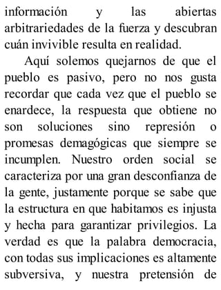 información y las abiertas
arbitrariedades de la fuerza y descubran
cuán invivible resulta en realidad.
Aquí solemos quejarnos de que el
pueblo es pasivo, pero no nos gusta
recordar que cada vez que el pueblo se
enardece, la respuesta que obtiene no
son soluciones sino represión o
promesas demagógicas que siempre se
incumplen. Nuestro orden social se
caracteriza por una gran desconfianza de
la gente, justamente porque se sabe que
la estructura en que habitamos es injusta
y hecha para garantizar privilegios. La
verdad es que la palabra democracia,
con todas sus implicaciones es altamente
subversiva, y nuestra pretensión de
 