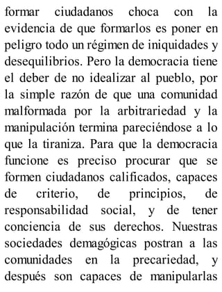 formar ciudadanos choca con la
evidencia de que formarlos es poner en
peligro todo un régimen de iniquidades y
desequilibrios. Pero la democracia tiene
el deber de no idealizar al pueblo, por
la simple razón de que una comunidad
malformada por la arbitrariedad y la
manipulación termina pareciéndose a lo
que la tiraniza. Para que la democracia
funcione es preciso procurar que se
formen ciudadanos calificados, capaces
de criterio, de principios, de
responsabilidad social, y de tener
conciencia de sus derechos. Nuestras
sociedades demagógicas postran a las
comunidades en la precariedad, y
después son capaces de manipularlas
 
