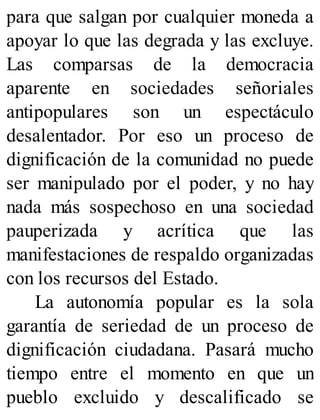 para que salgan por cualquier moneda a
apoyar lo que las degrada y las excluye.
Las comparsas de la democracia
aparente en sociedades señoriales
antipopulares son un espectáculo
desalentador. Por eso un proceso de
dignificación de la comunidad no puede
ser manipulado por el poder, y no hay
nada más sospechoso en una sociedad
pauperizada y acrítica que las
manifestaciones de respaldo organizadas
con los recursos del Estado.
La autonomía popular es la sola
garantía de seriedad de un proceso de
dignificación ciudadana. Pasará mucho
tiempo entre el momento en que un
pueblo excluido y descalificado se
 