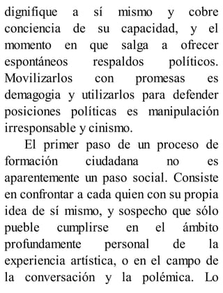 dignifique a sí mismo y cobre
conciencia de su capacidad, y el
momento en que salga a ofrecer
espontáneos respaldos políticos.
Movilizarlos con promesas es
demagogia y utilizarlos para defender
posiciones políticas es manipulación
irresponsable y cinismo.
El primer paso de un proceso de
formación ciudadana no es
aparentemente un paso social. Consiste
en confrontar a cada quien con su propia
idea de sí mismo, y sospecho que sólo
pueble cumplirse en el ámbito
profundamente personal de la
experiencia artística, o en el campo de
la conversación y la polémica. Lo
 