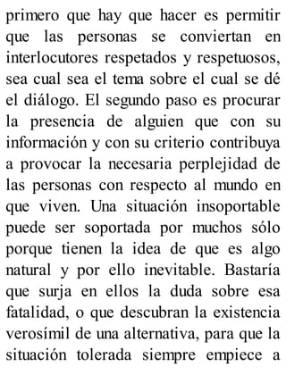 primero que hay que hacer es permitir
que las personas se conviertan en
interlocutores respetados y respetuosos,
sea cual sea el tema sobre el cual se dé
el diálogo. El segundo paso es procurar
la presencia de alguien que con su
información y con su criterio contribuya
a provocar la necesaria perplejidad de
las personas con respecto al mundo en
que viven. Una situación insoportable
puede ser soportada por muchos sólo
porque tienen la idea de que es algo
natural y por ello inevitable. Bastaría
que surja en ellos la duda sobre esa
fatalidad, o que descubran la existencia
verosímil de una alternativa, para que la
situación tolerada siempre empiece a
 