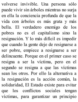 volverse invivible. Una persona sólo
puede vivir sin árboles mientras no surja
en ella la conciencia profunda de que la
vida con árboles es más grata y más
bella. El verdadero enemigo de los
pobres no es el capitalismo sino la
resignación. Y lo más difícil es impedir
que cuando la gente deje de resignarse a
ser pobre, empiece a resignarse a ser
delincuente. Porque en el primer caso se
resigna a ser la víctima, pero en el
segundo se resigna a que las víctimas
sean los otros. Por ello la alternativa a
la resignación es la acción común, la
solidaridad, El Estado existe para evitar
que los conflictos sociales tengan
víctimas, para garantizar un principio
 