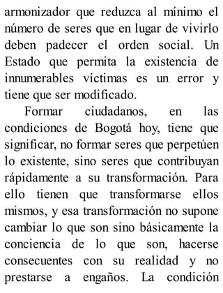 armonizador que reduzca al mínimo el
número de seres que en lugar de vivirlo
deben padecer el orden social. Un
Estado que permita la existencia de
innumerables víctimas es un error y
tiene que ser modificado.
Formar ciudadanos, en las
condiciones de Bogotá hoy, tiene que
significar, no formar seres que perpetúen
lo existente, sino seres que contribuyan
rápidamente a su transformación. Para
ello tienen que transformarse ellos
mismos, y esa transformación no supone
cambiar lo que son sino básicamente la
conciencia de lo que son, hacerse
consecuentes con su realidad y no
prestarse a engaños. La condición
 