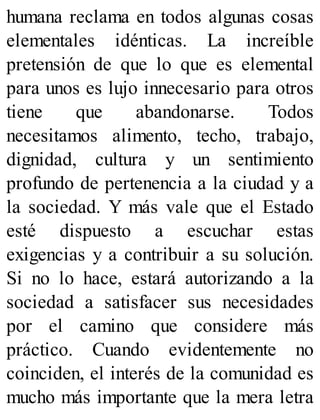 humana reclama en todos algunas cosas
elementales idénticas. La increíble
pretensión de que lo que es elemental
para unos es lujo innecesario para otros
tiene que abandonarse. Todos
necesitamos alimento, techo, trabajo,
dignidad, cultura y un sentimiento
profundo de pertenencia a la ciudad y a
la sociedad. Y más vale que el Estado
esté dispuesto a escuchar estas
exigencias y a contribuir a su solución.
Si no lo hace, estará autorizando a la
sociedad a satisfacer sus necesidades
por el camino que considere más
práctico. Cuando evidentemente no
coinciden, el interés de la comunidad es
mucho más importante que la mera letra
 