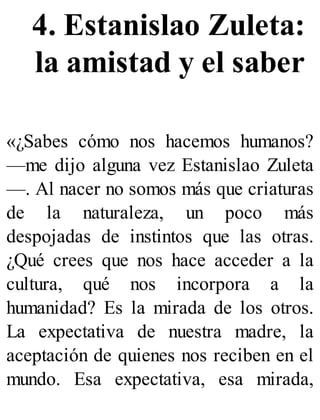 4. Estanislao Zuleta:
la amistad y el saber
«¿Sabes cómo nos hacemos humanos?
—me dijo alguna vez Estanislao Zuleta
—. Al nacer no somos más que criaturas
de la naturaleza, un poco más
despojadas de instintos que las otras.
¿Qué crees que nos hace acceder a la
cultura, qué nos incorpora a la
humanidad? Es la mirada de los otros.
La expectativa de nuestra madre, la
aceptación de quienes nos reciben en el
mundo. Esa expectativa, esa mirada,
 