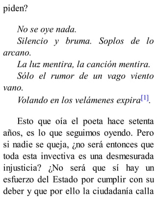 piden?
No se oye nada.
Silencio y bruma. Soplos de lo
arcano.
La luz mentira, la canción mentira.
Sólo el rumor de un vago viento
vano.
Volando en los velámenes expira[1].
Esto que oía el poeta hace setenta
años, es lo que seguimos oyendo. Pero
si nadie se queja, ¿no será entonces que
toda esta invectiva es una desmesurada
injusticia? ¿No será que sí hay un
esfuerzo del Estado por cumplir con su
deber y que por ello la ciudadanía calla
 