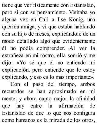 tiene que ver físicamente con Estanislao,
pero sí con su pensamiento. Visitaba yo
alguna vez en Cali a Ilse Konig, una
querida amiga, y vi que estaba hablando
con su hijo de meses, explicándole de un
modo detallado algo que evidentemente
él no podía comprender. Al ver la
extrañeza en mi rostro, ella sonrió y me
dijo: «Yo sé que él no entiende mi
explicación, pero entiende que le estoy
explicando, y eso es lo más importante».
Con el paso del tiempo, ambos
recuerdos se han aproximado en mi
mente, y ahora capto mejor la afinidad
que hay entre la afirmación de
Estanislao de que lo que nos configura
como humanos es la mirada de los otros,
 
