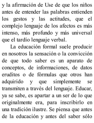 y la afirmación de Use de que los niños
antes de entender las palabras entienden
los gestos y las actitudes, que el
complejo lenguaje de los afectos es más
intenso, más profundo y más universal
que el tardío lenguaje verbal.
La educación formal suele producir
en nosotros la sensación o la convicción
de que todo saber es un aparato de
conceptos, de informaciones, de datos
eruditos o de fórmulas que otros han
adquirido y que simplemente se
transmiten a través del lenguaje. Educar,
ya se sabe, es apartar a un ser de lo que
originalmente era, para inscribirlo en
una tradición ilustre. Se piensa que antes
de la educación y antes del saber sólo
 