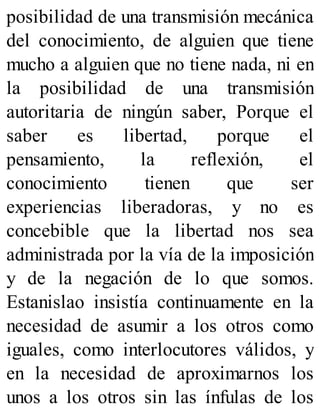 posibilidad de una transmisión mecánica
del conocimiento, de alguien que tiene
mucho a alguien que no tiene nada, ni en
la posibilidad de una transmisión
autoritaria de ningún saber, Porque el
saber es libertad, porque el
pensamiento, la reflexión, el
conocimiento tienen que ser
experiencias liberadoras, y no es
concebible que la libertad nos sea
administrada por la vía de la imposición
y de la negación de lo que somos.
Estanislao insistía continuamente en la
necesidad de asumir a los otros como
iguales, como interlocutores válidos, y
en la necesidad de aproximarnos los
unos a los otros sin las ínfulas de los
 